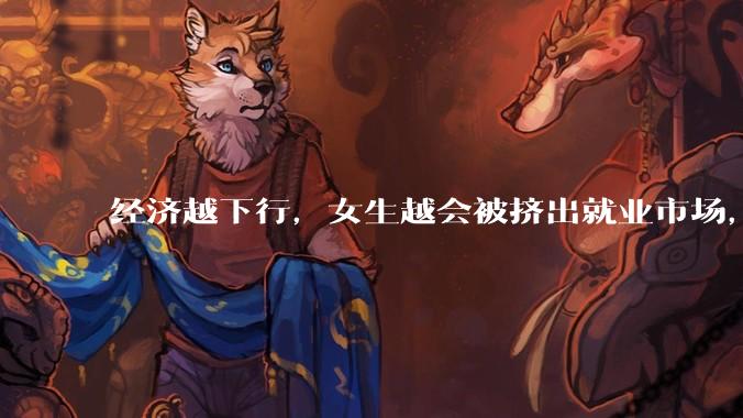 经济越下行，女生越会被挤出就业市场，是真的吗？主要原因是哪些？会导致什么后果？